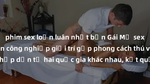 phim sex loạn luân nhật bản Gái Mỹ sex Việt Nam: Khi nền công nghiệp giải trí gặp phong cách thú vị và hấp dẫn từ hai quốc gia khác nhau, kết quả thú vị không thể bỏ qua.