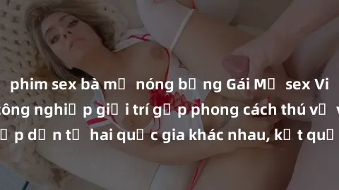 phim sex bà mẹ nóng bỏng Gái Mỹ sex Việt Nam: Khi nền công nghiệp giải trí gặp phong cách thú vị và hấp dẫn từ hai quốc gia khác nhau, kết quả thú vị không thể bỏ qua.