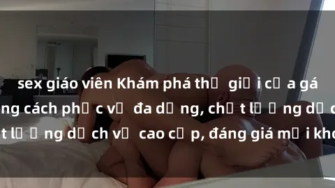 sex giáo viên Khám phá thế giới của gái gọi Việt Nam: Phong cách phục vụ đa dạng, chất lượng dịch vụ cao cấp, đáng giá mọi khoản chi phí