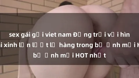 sex gái gọi viet nam Động trời với hình ảnh gái xinh lần lượt lộ hàng trong bộ ảnh mới HOT nhất