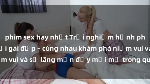 phim sex hay nhất Trải nghiệm hạnh phúc khi làm tình với gái đẹp – cùng nhau khám phá niềm vui và sự lãng mạn đầy mới mẻ trong quan hệ của bạn.