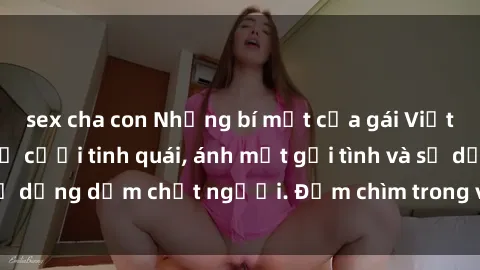sex cha con Những bí mật của gái Việt Nam dâm đãng: Nụ cười tinh quái, ánh mắt gợi tình và sự dụng dẫm chết người. Đắm chìm trong vòng xoay đam mê!