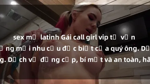sex mỹ latinh Gái call girl vip tư vấn chuyên nghiệp, đáp ứng mọi nhu cầu đặc biệt của quý ông. Dịch vụ đẳng cấp, bí mật và an toàn, hãy tìm hiểu ngay!