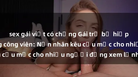 sex gái việt có chồng Gái trẻ bị hiếp dâm bạo lực trong công viên: Nạn nhân kêu cứu mặc cho nhiều người đứng xem lạnh lùng