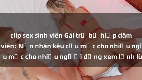 clip sex sinh viên Gái trẻ bị hiếp dâm bạo lực trong công viên: Nạn nhân kêu cứu mặc cho nhiều người đứng xem lạnh lùng