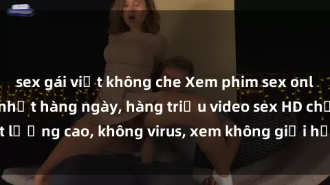 sex gái việt không che Xem phim sex online miễn phí, cập nhật hàng ngày, hàng triệu video sex HD chất lượng cao, không virus, xem không giới hạn, hoàn toàn miễn phí.