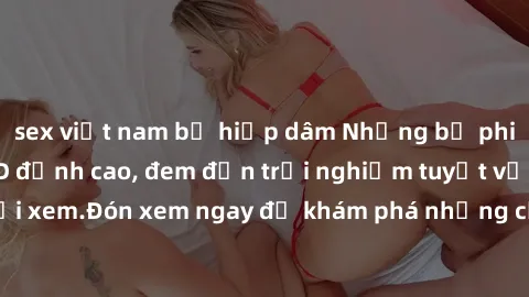 sex việt nam bị hiếp dâm Những bộ phim sex không che HD đỉnh cao, đem đến trải nghiệm tuyệt vời cho người xem.Đón xem ngay để khám phá những cảnh quay đẹp mắt và kích thích.