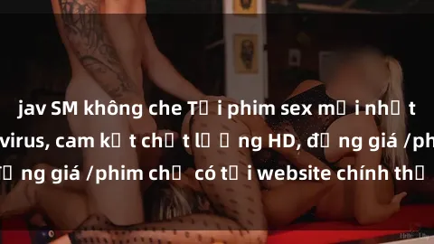 jav SM không che Tải phim sex mới nhất cực nhanh không virus, cam kết chất lượng HD, đồng giá /phim chỉ có tại website chính thức. Đặt ngay!
