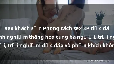 sex khách sạn Phong cách sex 3P độc đáo tại Việt Nam: Kinh nghiệm thăng hoa cùng ba người, trải nghiệm độc đáo và phấn khích không thể bỏ lỡ!