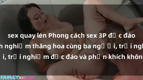 sex quay lén Phong cách sex 3P độc đáo tại Việt Nam: Kinh nghiệm thăng hoa cùng ba người, trải nghiệm độc đáo và phấn khích không thể bỏ lỡ!