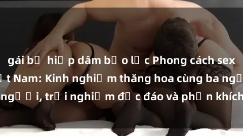 gái bị hiếp dâm bạo lực Phong cách sex 3P độc đáo tại Việt Nam: Kinh nghiệm thăng hoa cùng ba người, trải nghiệm độc đáo và phấn khích không thể bỏ lỡ!