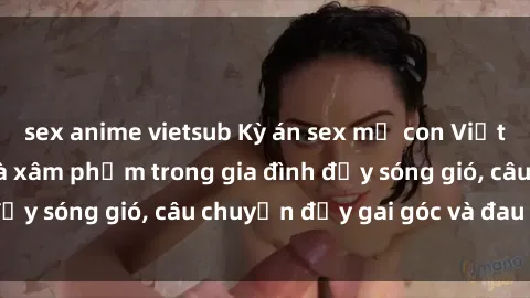 sex anime vietsub Kỳ án sex mẹ con Việt Nam: Sự sở hữu và xâm phạm trong gia đình đầy sóng gió, câu chuyện đầy gai góc và đau lòng.