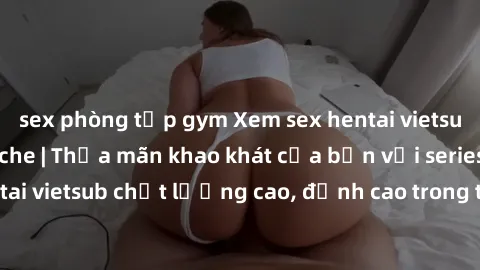 sex phòng tập gym Xem sex hentai vietsub cực hot, không che | Thỏa mãn khao khát của bạn với series hentai vietsub chất lượng cao, đỉnh cao trong thể loại anime không che.