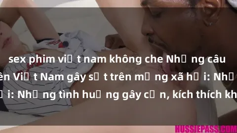 sex phim việt nam không che Những câu chuyện sex sinh viên Việt Nam gây sốt trên mạng xã hội: Những tình huống gây cấn, kích thích không thể bỏ qua