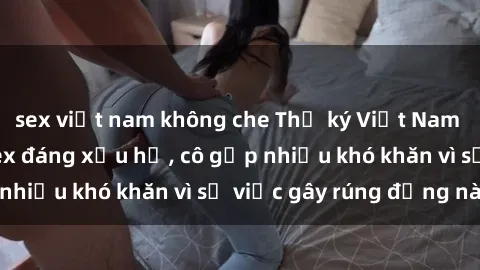 sex việt nam không che Thư ký Việt Nam bị phát tán clip sex đáng xấu hổ, cô gặp nhiều khó khăn vì sự việc gây rúng động này.