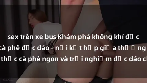 sex trên xe bus Khám phá không khí độc đáo tại sex quán cà phê độc đáo - nơi kết hợp giữa thưởng thức cà phê ngon và trải nghiệm độc đáo của không gian sex shop.
