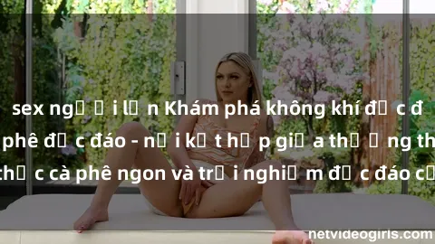 sex người lớn Khám phá không khí độc đáo tại sex quán cà phê độc đáo - nơi kết hợp giữa thưởng thức cà phê ngon và trải nghiệm độc đáo của không gian sex shop.