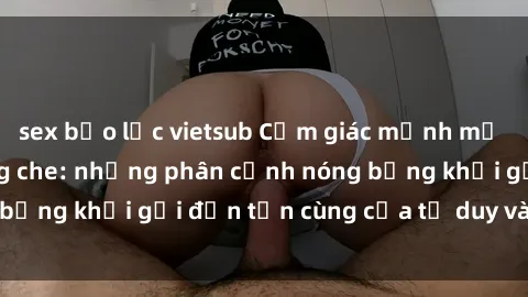 sex bạo lực vietsub Cảm giác mạnh mẽ với sex BDSM không che: những phân cảnh nóng bỏng khơi gợi đến tận cùng của tư duy và cơ thể.