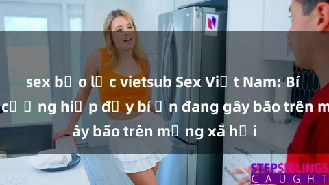 sex bạo lực vietsub Sex Việt Nam: Bí mật về vụ cưỡng hiếp đầy bí ẩn đang gây bão trên mạng xã hội
