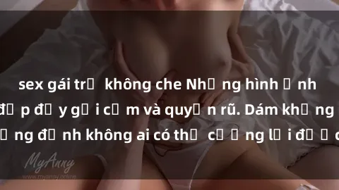 sex gái trẻ không che Những hình ảnh sex gái Việt xinh đẹp đầy gợi cảm và quyến rũ. Dám khẳng định không ai có thể cưỡng lại được vẻ đẹp của họ.