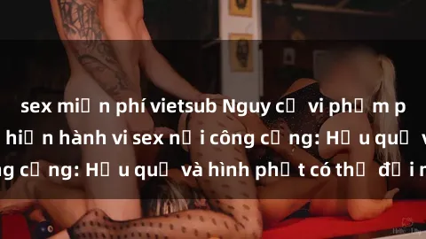 sex miễn phí vietsub Nguy cơ vi phạm pháp luật khi thực hiện hành vi sex nơi công cộng: Hậu quả và hình phạt có thể đối mặt