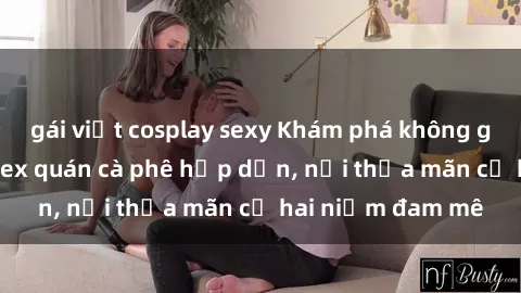 gái việt cosplay sexy Khám phá không gian độc đáo tại sex quán cà phê hấp dẫn, nơi thỏa mãn cả hai niềm đam mê