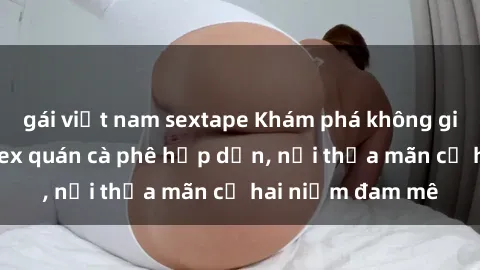 gái việt nam sextape Khám phá không gian độc đáo tại sex quán cà phê hấp dẫn, nơi thỏa mãn cả hai niềm đam mê