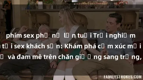 phim sex phụ nữ lớn tuổi Trải nghiệm đỉnh cao tình yêu tại sex khách sạn: Khám phá cảm xúc mới mẻ và đam mê trên chăn giường sang trọng, độc đáo, không giới hạn.