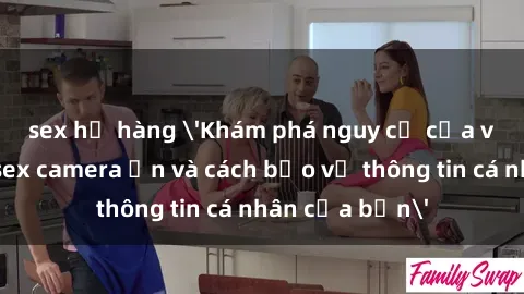 sex họ hàng 'Khám phá nguy cơ của việc sử dụng sex camera ẩn và cách bảo vệ thông tin cá nhân của bạn'