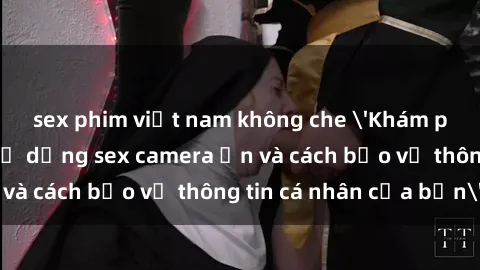 sex phim việt nam không che 'Khám phá nguy cơ của việc sử dụng sex camera ẩn và cách bảo vệ thông tin cá nhân của bạn'