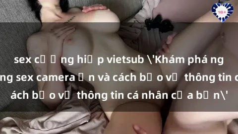 sex cưỡng hiếp vietsub 'Khám phá nguy cơ của việc sử dụng sex camera ẩn và cách bảo vệ thông tin cá nhân của bạn'