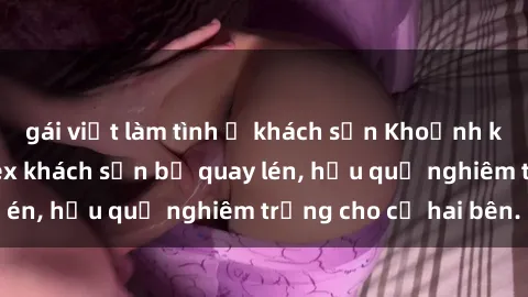 gái việt làm tình ở khách sạn Khoảnh khắc đáng buồn: Sex khách sạn bị quay lén, hậu quả nghiêm trọng cho cả hai bên.
