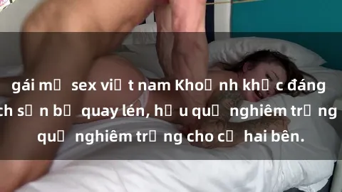 gái mỹ sex việt nam Khoảnh khắc đáng buồn: Sex khách sạn bị quay lén, hậu quả nghiêm trọng cho cả hai bên.
