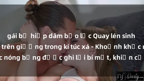 gái bị hiếp dâm bạo lực Quay lén sinh viên làm tình ngay trên giường trong kí túc xá - Khoảnh khắc nóng bỏng được ghi lại bí mật, khiến cả trường học xôn xao.