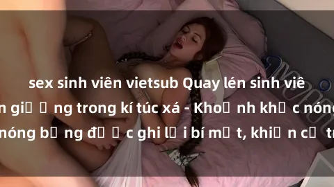 sex sinh viên vietsub Quay lén sinh viên làm tình ngay trên giường trong kí túc xá - Khoảnh khắc nóng bỏng được ghi lại bí mật, khiến cả trường học xôn xao.