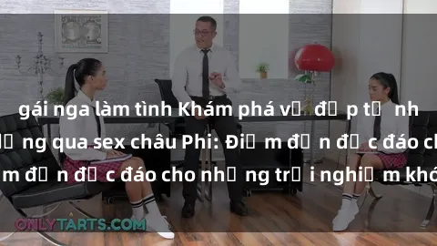 gái nga làm tình Khám phá vẻ đẹp tự nhiên và văn hóa đa dạng qua sex châu Phi: Điểm đến độc đáo cho những trải nghiệm khó quên