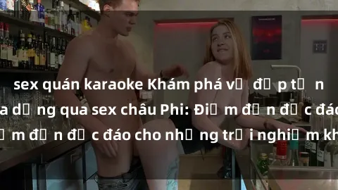 sex quán karaoke Khám phá vẻ đẹp tự nhiên và văn hóa đa dạng qua sex châu Phi: Điểm đến độc đáo cho những trải nghiệm khó quên