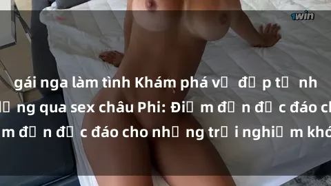 gái nga làm tình Khám phá vẻ đẹp tự nhiên và văn hóa đa dạng qua sex châu Phi: Điểm đến độc đáo cho những trải nghiệm khó quên