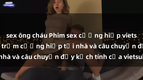 sex ông cháu Phim sex cưỡng hiếp vietsub: Nữ sinh bị tên trộm cưỡng hiếp tại nhà và câu chuyện đầy kịch tính của vietsub