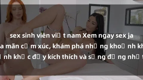 sex sinh viên việt nam Xem ngay sex jav không che để thỏa mãn cảm xúc, khám phá những khoảnh khắc đầy kích thích và sống động nhất chỉ trong click!
