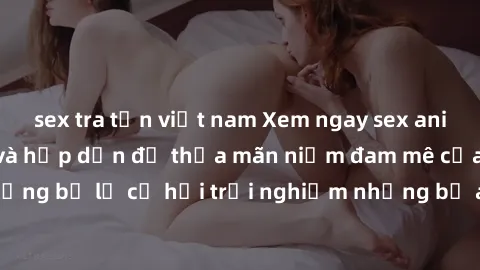 sex tra tấn việt nam Xem ngay sex anime vietsub cực hot và hấp dẫn để thỏa mãn niềm đam mê của bạn! Đừng bỏ lỡ cơ hội trải nghiệm những bộ anime đỉnh cao chỉ có tại đây!