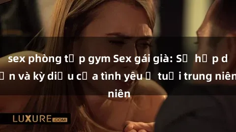 sex phòng tập gym Sex gái già: Sự hấp dẫn và kỳ diệu của tình yêu ở tuổi trung niên