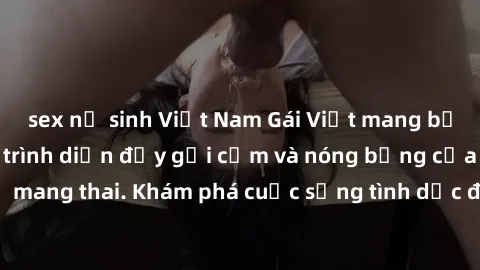 sex nữ sinh Việt Nam Gái Việt mang bầu và làm tình: Màn trình diễn đầy gợi cảm và nóng bỏng của phụ nữ mang thai. Khám phá cuộc sống tình dục đầy hấp dẫn và mới lạ của họ!