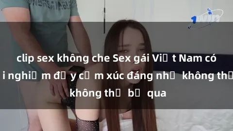 clip sex không che Sex gái Việt Nam có con: Trải nghiệm đầy cảm xúc đáng nhớ không thể bỏ qua