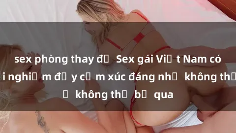 sex phòng thay đồ Sex gái Việt Nam có con: Trải nghiệm đầy cảm xúc đáng nhớ không thể bỏ qua