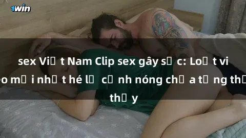 sex Việt Nam Clip sex gây sốc: Loạt video mới nhất hé lộ cảnh nóng chưa từng thấy