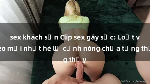 sex khách sạn Clip sex gây sốc: Loạt video mới nhất hé lộ cảnh nóng chưa từng thấy