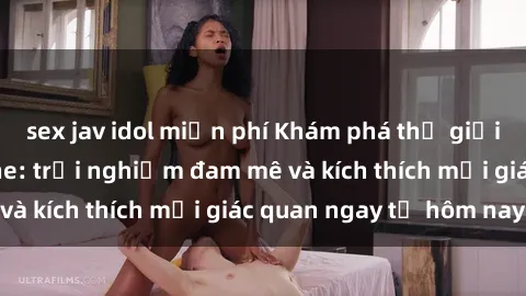 sex jav idol miễn phí Khám phá thế giới mới của sex online: trải nghiệm đam mê và kích thích mọi giác quan ngay từ hôm nay!