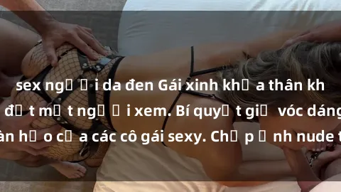 sex người da đen Gái xinh khỏa thân khoe dáng nóng bỏng đốt mắt người xem. Bí quyết giữ vóc dáng hoàn hảo của các cô gái sexy. Chụp ảnh nude tự tin không sợ lộ hàng.