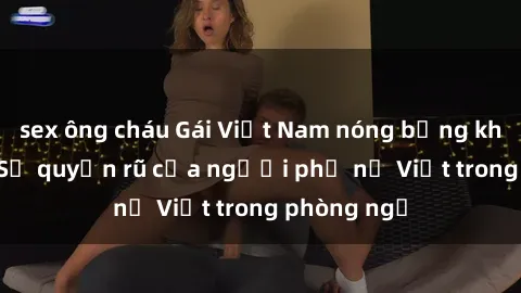 sex ông cháu Gái Việt Nam nóng bỏng khi làm tình: Sự quyến rũ của người phụ nữ Việt trong phòng ngủ